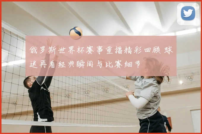 俄罗斯世界杯赛事重播精彩回顾 球迷再看经典瞬间与比赛细节