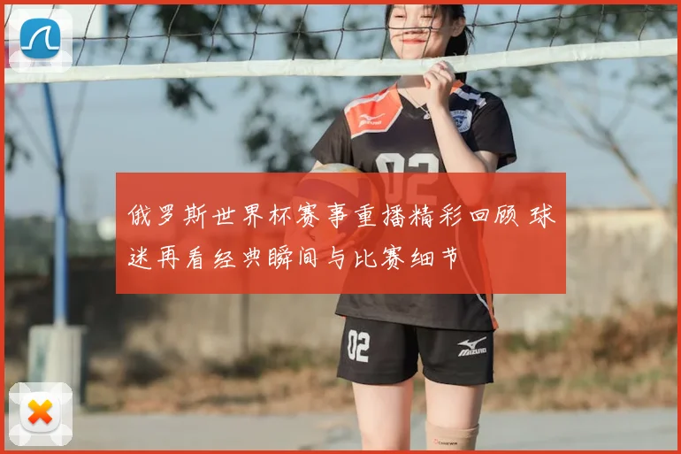 俄罗斯世界杯赛事重播精彩回顾 球迷再看经典瞬间与比赛细节