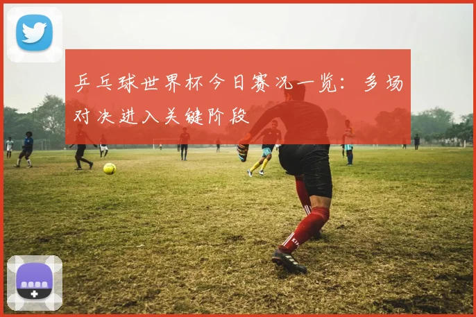 乒乓球世界杯今日赛况一览：多场对决进入关键阶段