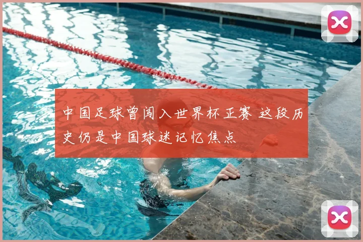 中国足球曾闯入世界杯正赛 这段历史仍是中国球迷记忆焦点