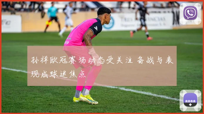 孙祥欧冠赛场动态受关注 备战与表现成球迷焦点
