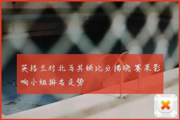 英格兰对北马其顿比分揭晓 赛果影响小组排名走势