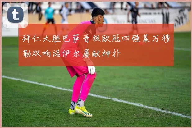 拜仁大胜巴萨晋级欧冠四强莱万穆勒双响诺伊尔屡献神扑