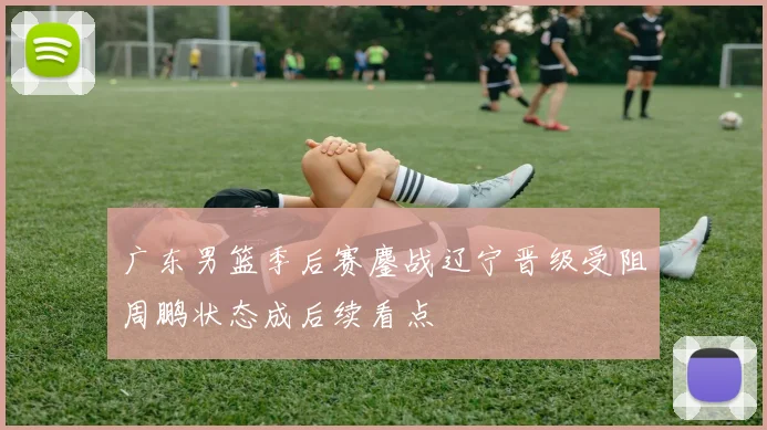 广东男篮季后赛鏖战辽宁晋级受阻周鹏状态成后续看点