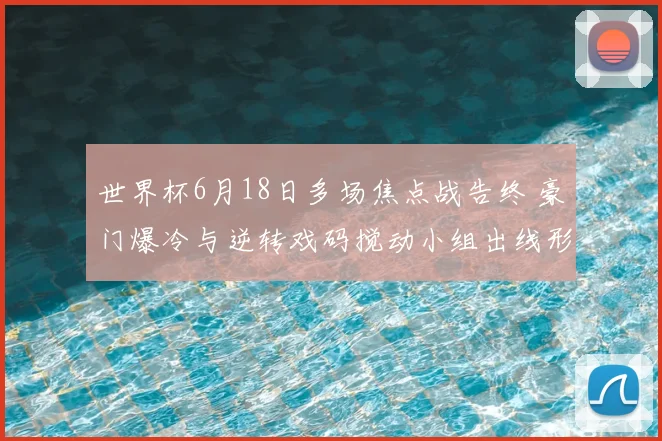 世界杯6月18日多场焦点战告终 豪门爆冷与逆转戏码搅动小组出线形势