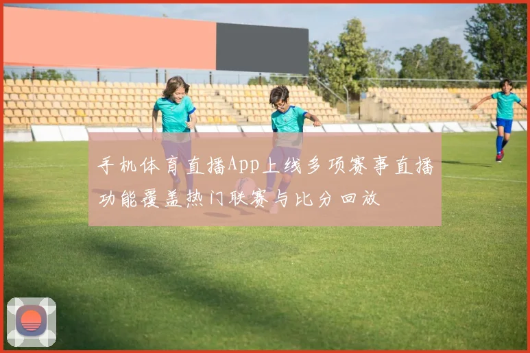 手机体育直播App上线多项赛事直播功能覆盖热门联赛与比分回放