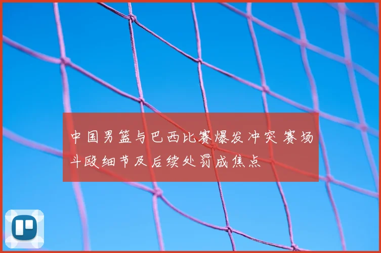 中国男篮与巴西比赛爆发冲突 赛场斗殴细节及后续处罚成焦点