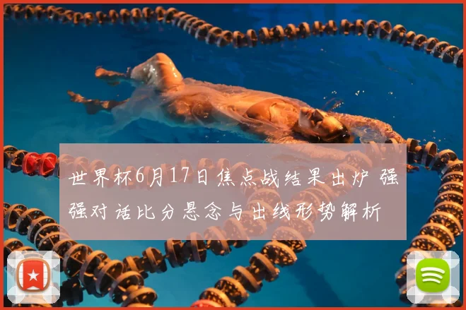 世界杯6月17日焦点战结果出炉 强强对话比分悬念与出线形势解析