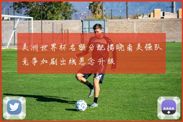美洲世界杯名额分配揭晓南美强队竞争加剧出线悬念升级