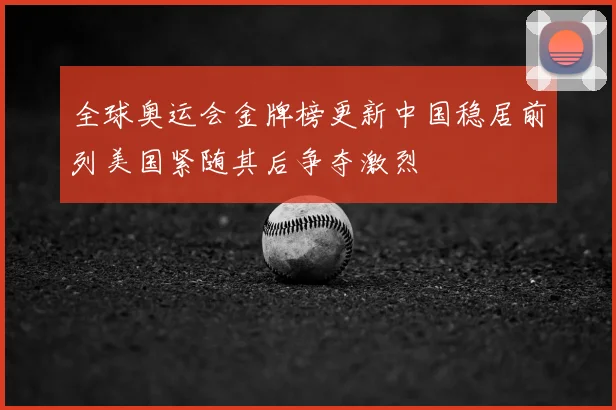 全球奥运会金牌榜更新中国稳居前列美国紧随其后争夺激烈