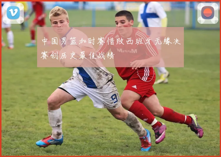 中国男篮加时赛惜败西班牙无缘决赛创历史最佳战绩