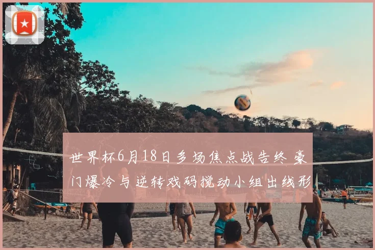 世界杯6月18日多场焦点战告终 豪门爆冷与逆转戏码搅动小组出线形势