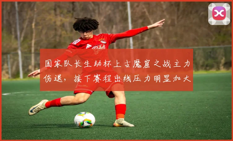 国家队长生劫杯上古魔窟之战主力伤退，接下赛程出线压力明显加大