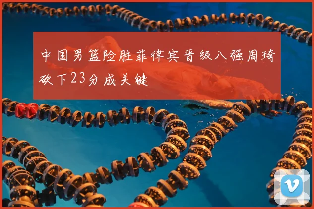 中国男篮险胜菲律宾晋级八强周琦砍下23分成关键