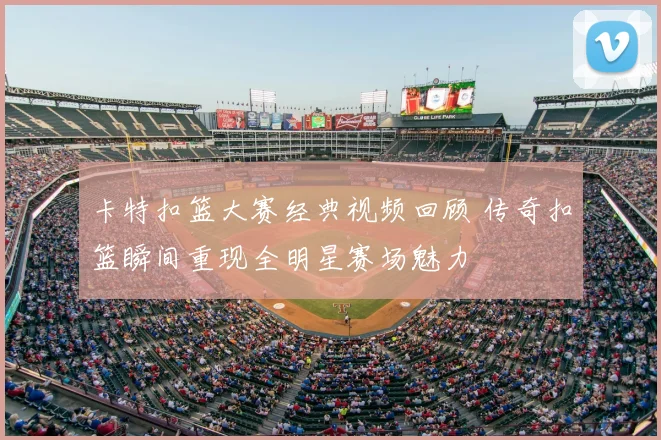 卡特扣篮大赛经典视频回顾 传奇扣篮瞬间重现全明星赛场魅力