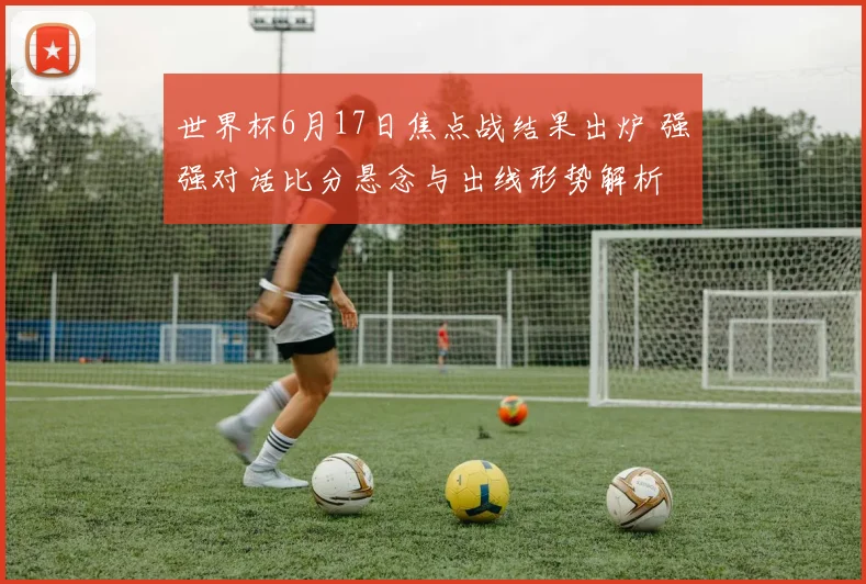 世界杯6月17日焦点战结果出炉 强强对话比分悬念与出线形势解析