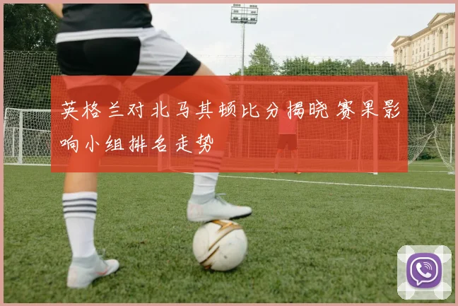 英格兰对北马其顿比分揭晓 赛果影响小组排名走势