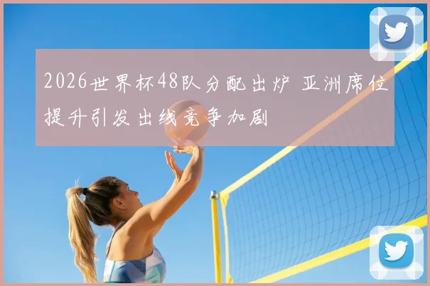 2026世界杯48队分配出炉 亚洲席位提升引发出线竞争加剧