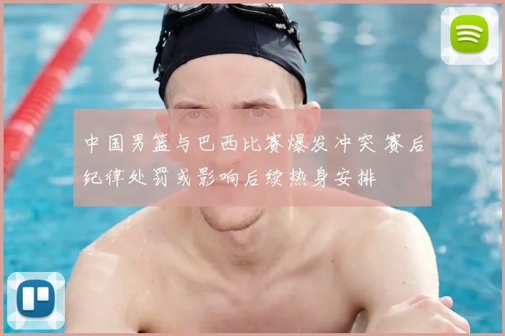 中国男篮与巴西比赛爆发冲突 赛后纪律处罚或影响后续热身安排