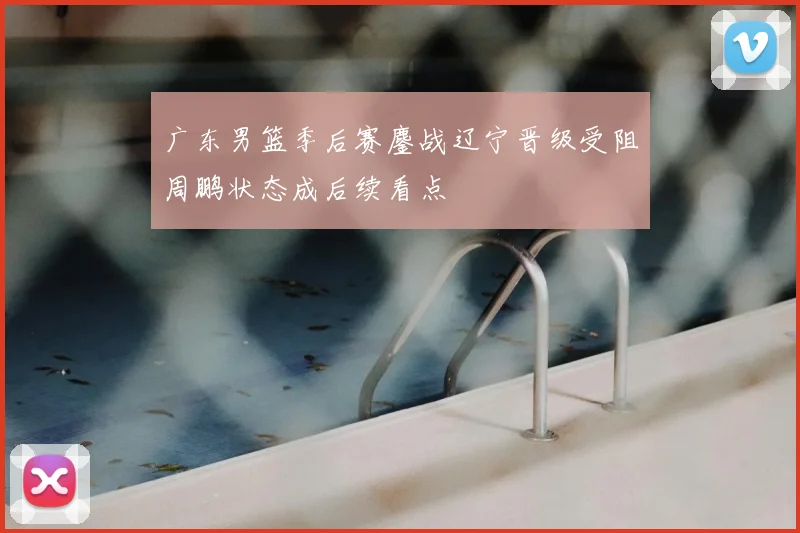 广东男篮季后赛鏖战辽宁晋级受阻周鹏状态成后续看点