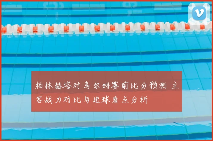 柏林赫塔对乌尔姆赛前比分预测 主客战力对比与进球看点分析
