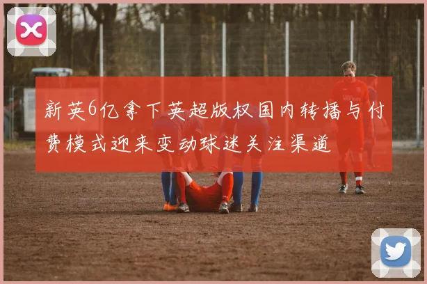 新英6亿拿下英超版权国内转播与付费模式迎来变动球迷关注渠道