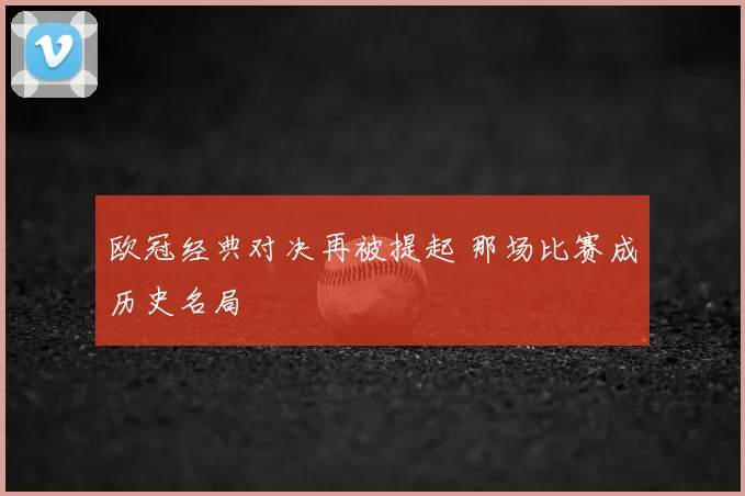 欧冠经典对决再被提起 那场比赛成历史名局
