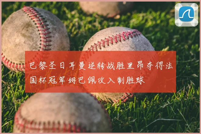 巴黎圣日耳曼逆转战胜里昂夺得法国杯冠军姆巴佩攻入制胜球