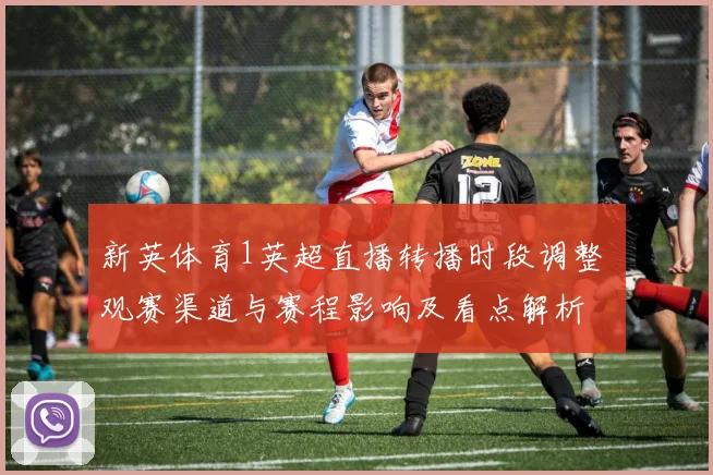 新英体育1英超直播转播时段调整 观赛渠道与赛程影响及看点解析
