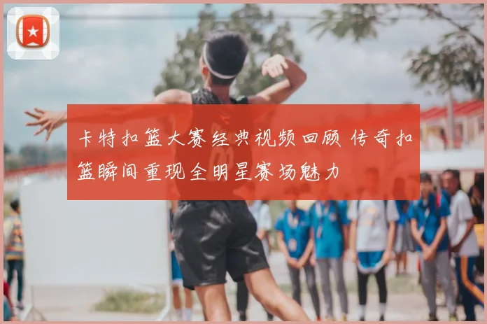 卡特扣篮大赛经典视频回顾 传奇扣篮瞬间重现全明星赛场魅力