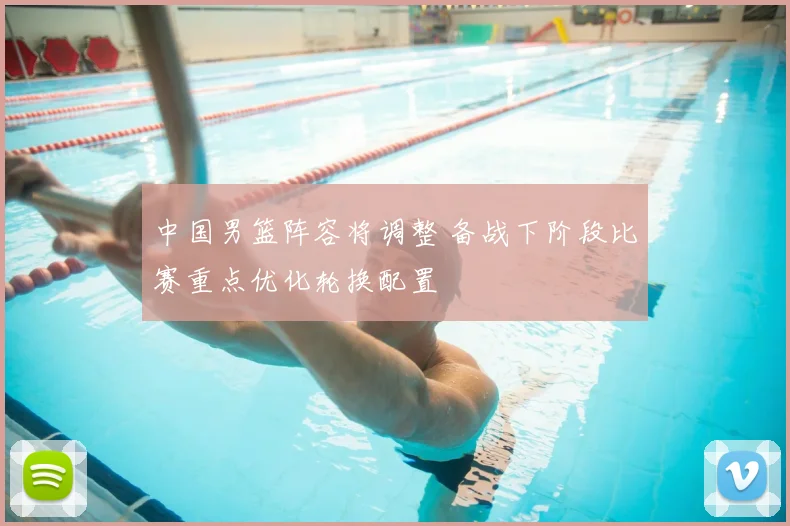 中国男篮阵容将调整 备战下阶段比赛重点优化轮换配置