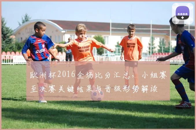 欧洲杯2016全场比分汇总，小组赛至决赛关键结果与晋级形势解读