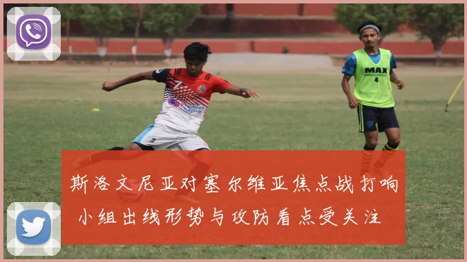 斯洛文尼亚对塞尔维亚焦点战打响 小组出线形势与攻防看点受关注