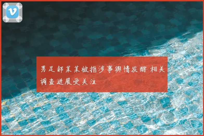 男足郝某某被指涉事舆情发酵 相关调查进展受关注