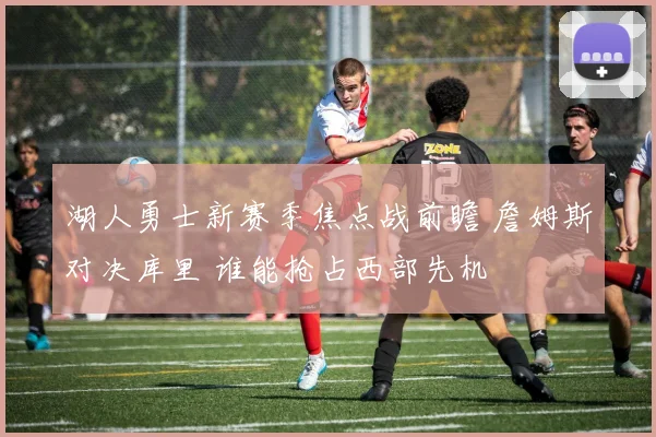 湖人勇士新赛季焦点战前瞻 詹姆斯对决库里 谁能抢占西部先机