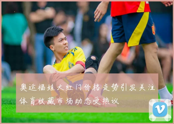 奥运福娃大红门价格走势引发关注体育收藏市场动态受热议