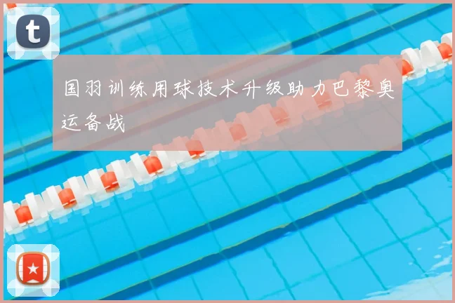 国羽训练用球技术升级助力巴黎奥运备战