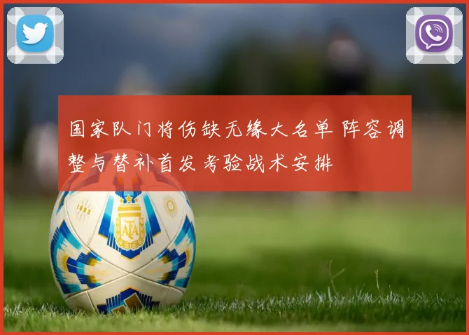 国家队门将伤缺无缘大名单 阵容调整与替补首发考验战术安排