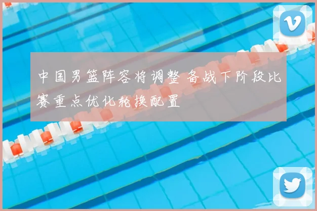 中国男篮阵容将调整 备战下阶段比赛重点优化轮换配置