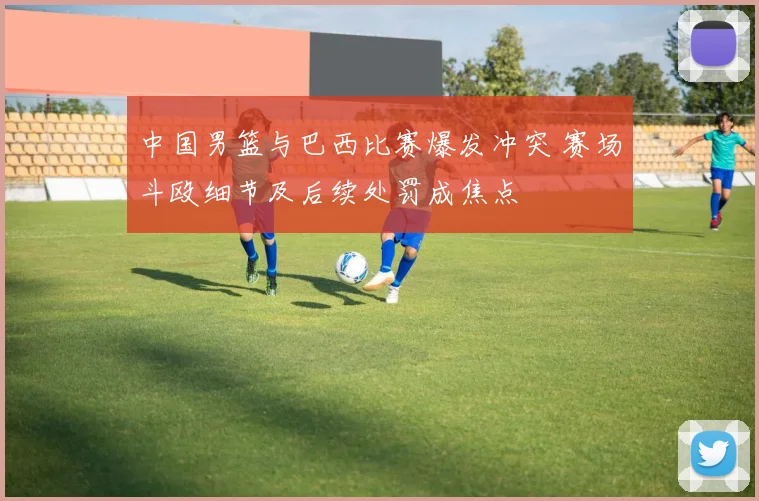 中国男篮与巴西比赛爆发冲突 赛场斗殴细节及后续处罚成焦点