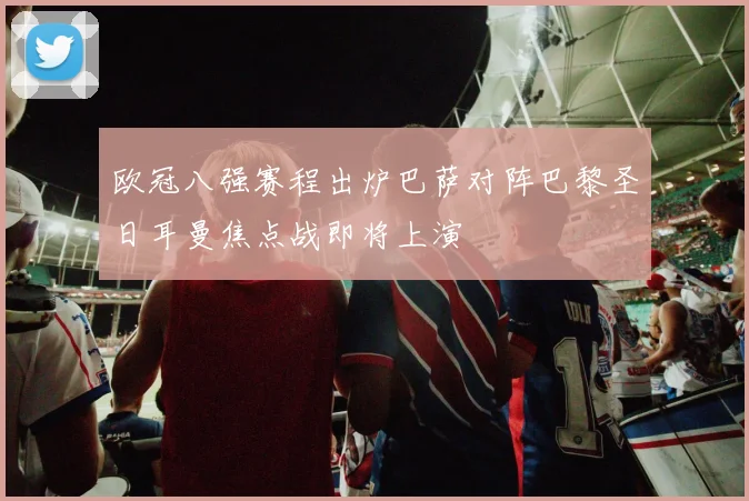 欧冠八强赛程出炉巴萨对阵巴黎圣日耳曼焦点战即将上演