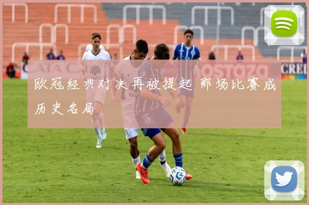 欧冠经典对决再被提起 那场比赛成历史名局