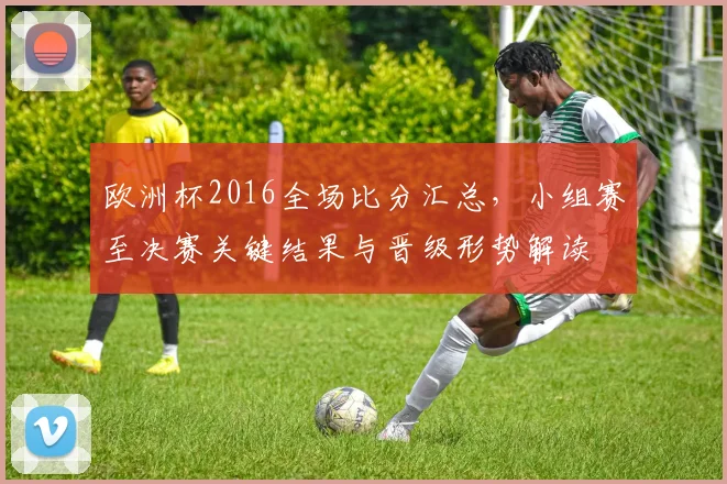 欧洲杯2016全场比分汇总，小组赛至决赛关键结果与晋级形势解读
